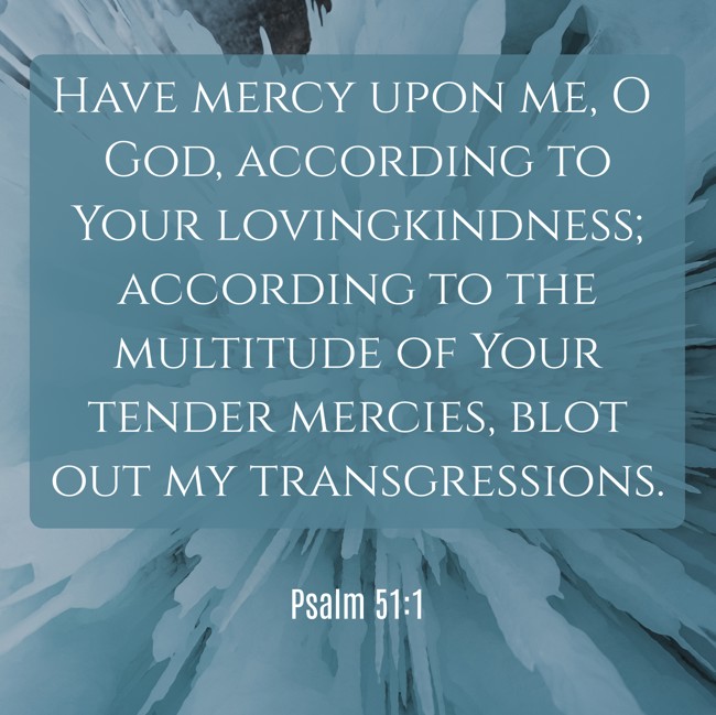 Have mercy upon me, O God, according to Your lovingkindness; according to the multitude of Your tender mercies, blot out my transgressions. - Psalm 51:1