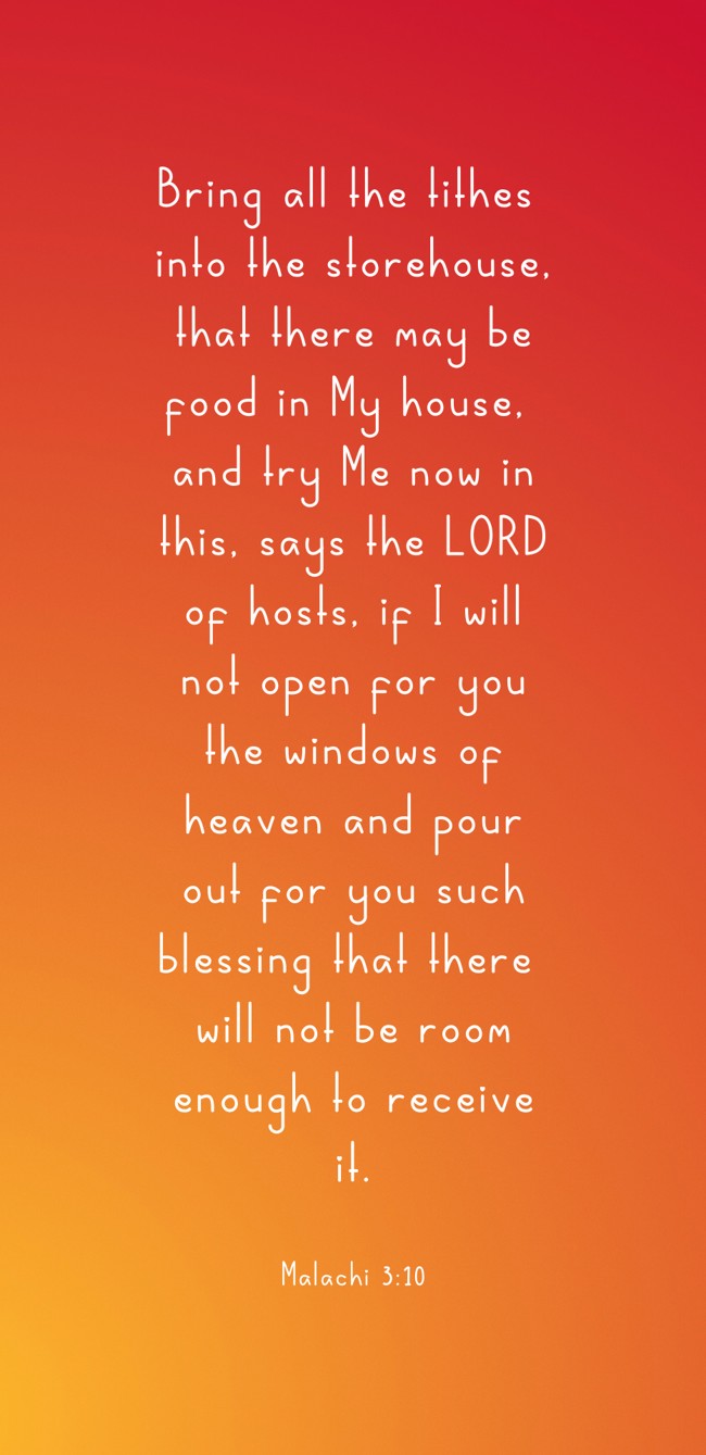 Bring all the tithes into the storehouse, that there may be food in My house, and try Me now in this, says the LORD of hosts, if I will not open for you the windows of heaven and pour out for you such blessing that there will not be room enough to receive it. - Malachi 3:10