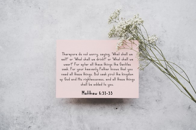 Therefore do not worry, saying, ‘What shall we eat?’ or ‘What shall we drink?’ or ‘What shall we wear?’ For after all these things the Gentiles seek. For your heavenly Father knows that you need all these things. But seek first the kingdom of God and His righteousness, and all these things shall be added to you. - Matthew 6:31-33