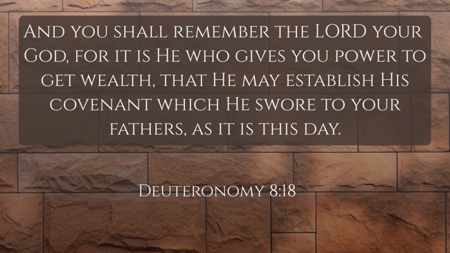And you shall remember the LORD your God, for it is He who gives you power to get wealth, that He may establish His covenant which He swore to your fathers, as it is this day. - Deuteronomy 8:18