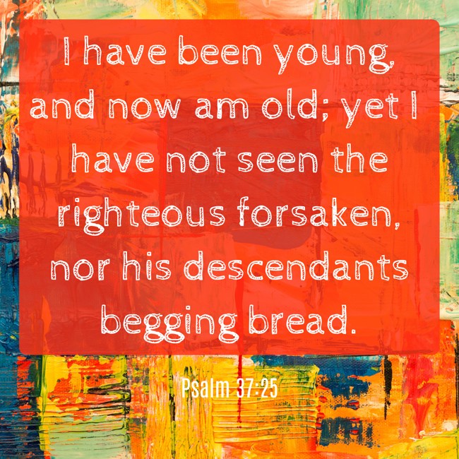I have been young, and now am old; yet I have not seen the righteous forsaken, nor his descendants begging bread. - Psalm 37:25