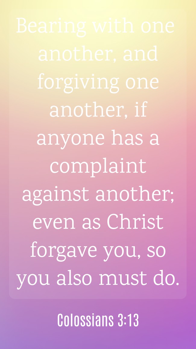 Bearing with one another, and forgiving one another, if anyone has a complaint against another; even as Christ forgave you, so you also must do. - Colossians 3:13