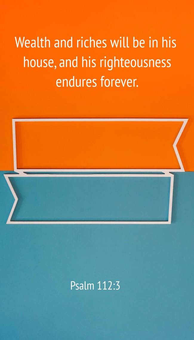 Wealth and riches will be in his house, and his righteousness endures forever. - Psalm 112:3