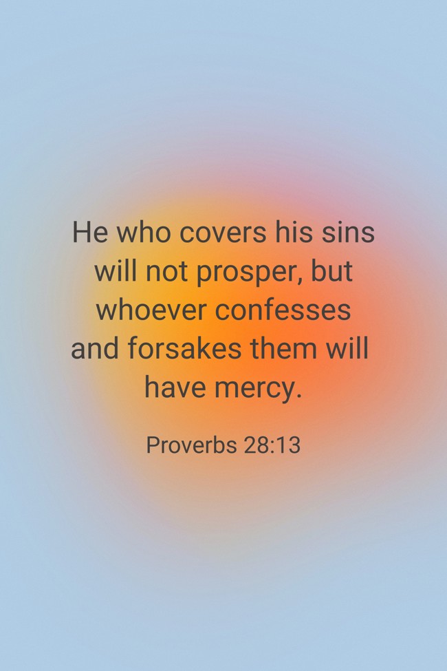 He who covers his sins will not prosper, but whoever confesses and forsakes them will have mercy. - Proverbs 28:13