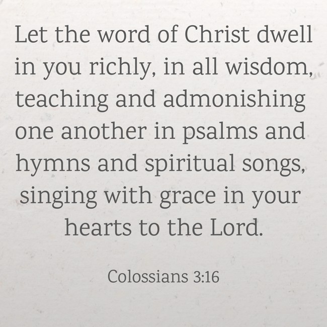 Let the word of Christ dwell in you richly, in all wisdom, teaching and admonishing one another in psalms and hymns and spiritual songs, singing with grace in your hearts to the Lord. - Colossians 3:16