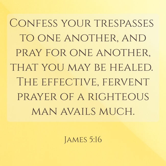 Confess your trespasses to one another, and pray for one another, that you may be healed. The effective, fervent prayer of a righteous man avails much. - James 5:16