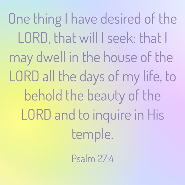 One thing I have desired of the LORD, that will I seek: that I may dwell in the house of the LORD all the days of my life, to behold the beauty of the LORD and to inquire in His temple. - Psalm 27:4
