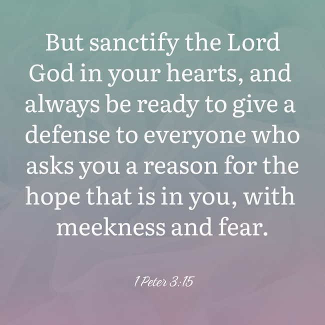 But sanctify the Lord God in your hearts, and always be ready to give a defense to everyone who asks you a reason for the hope that is in you, with meekness and fear. - 1 Peter 3:15