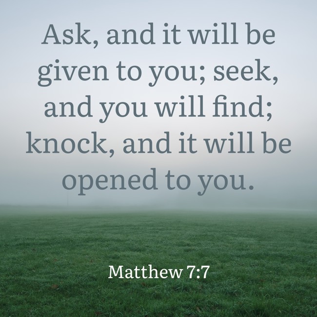 Ask, and it will be given to you; seek, and you will find; knock, and it will be opened to you. - Matthew 7:7