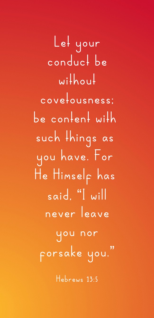 Let your conduct be without covetousness; be content with such things as you have. For He Himself has said, “I will never leave you nor forsake you.” - Hebrews 13:5