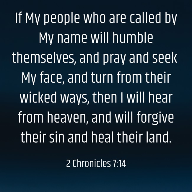 If My people who are called by My name will humble themselves, and pray and seek My face, and turn from their wicked ways, then I will hear from heaven, and will forgive their sin and heal their land. - 2 Chronicles 7:14