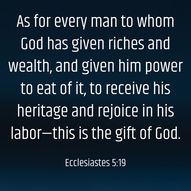 As for every man to whom God has given riches and wealth, and given him power to eat of it, to receive his heritage and rejoice in his labor—this is the gift of God. - Ecclesiastes 5:19