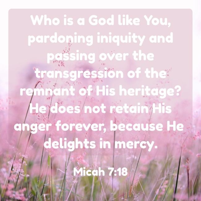 Who is a God like You, pardoning iniquity and passing over the transgression of the remnant of His heritage? He does not retain His anger forever, because He delights in mercy. - Micah 7:18