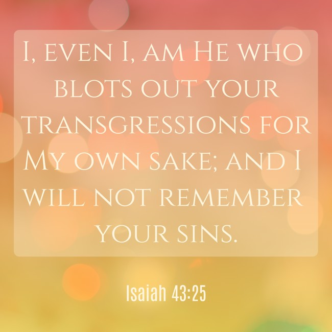 I, even I, am He who blots out your transgressions for My own sake; and I will not remember your sins. - Isaiah 43:25