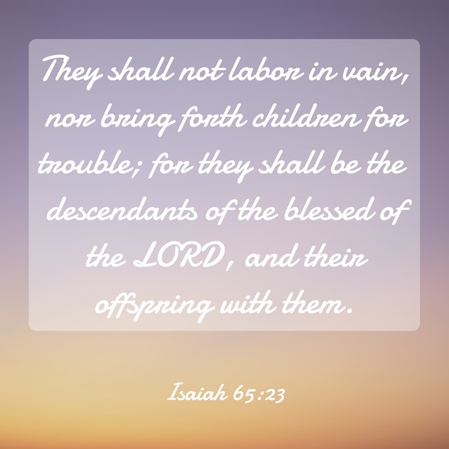 They shall not labor in vain, nor bring forth children for trouble; for they shall be the descendants of the blessed of the LORD, and their offspring with them. - Isaiah 65:23