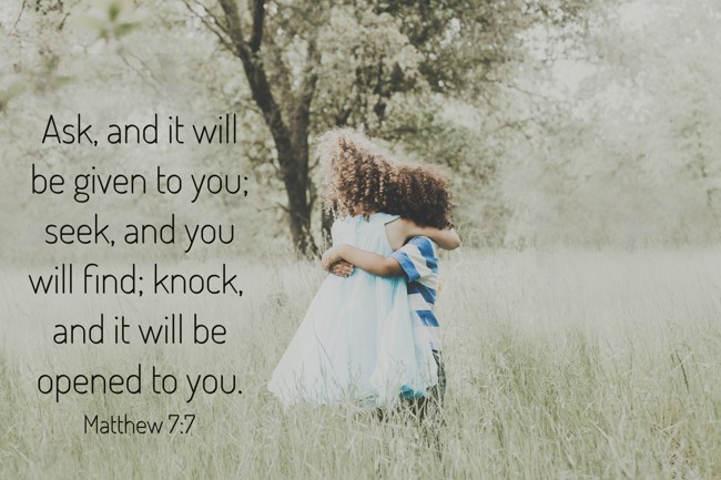 Ask, and it will be given to you; seek, and you will find; knock, and it will be opened to you. - Matthew 7:7