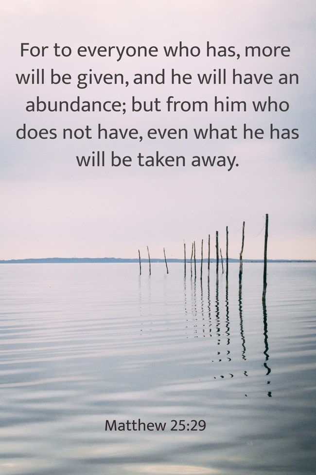 For to everyone who has, more will be given, and he will have an abundance; but from him who does not have, even what he has will be taken away. - Matthew 25:29