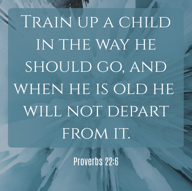 Train up a child in the way he should go, and when he is old he will not depart from it. - Proverbs 22:6
