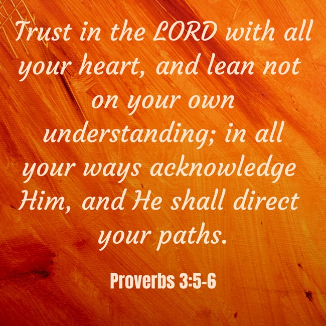 Trust in the LORD with all your heart, and lean not on your own understanding; in all your ways acknowledge Him, and He shall direct your paths. - Proverbs 3:5-6