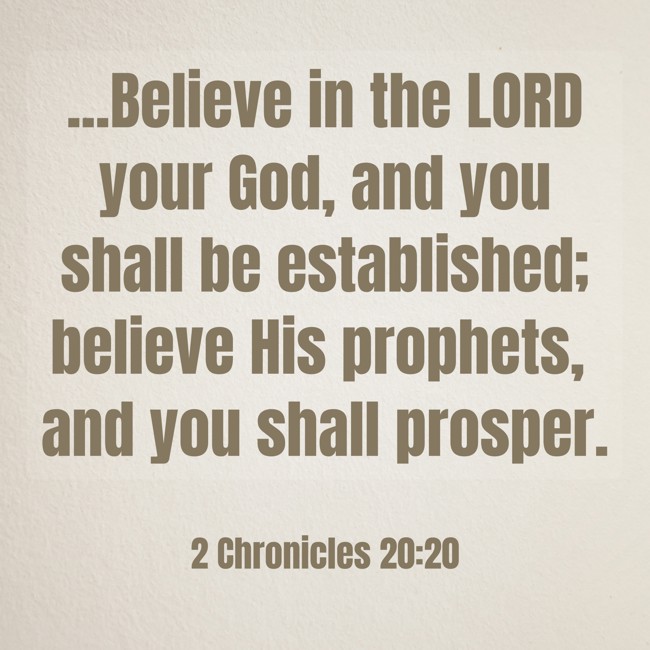 ...Believe in the LORD your God, and you shall be established; believe His prophets, and you shall prosper. - 2 Chronicles 20:20