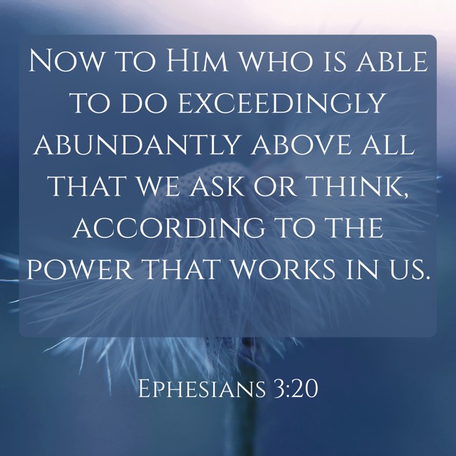 Now to Him who is able to do exceedingly abundantly above all that we ask or think, according to the power that works in us. - Ephesians 3:20