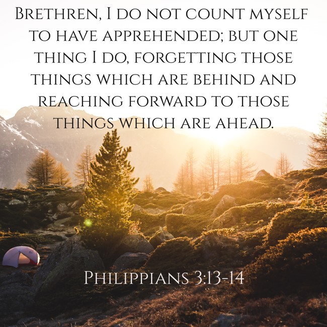 Brethren, I do not count myself to have apprehended; but one thing I do, forgetting those things which are behind and reaching forward to those things which are ahead. - Philippians 3:13-14