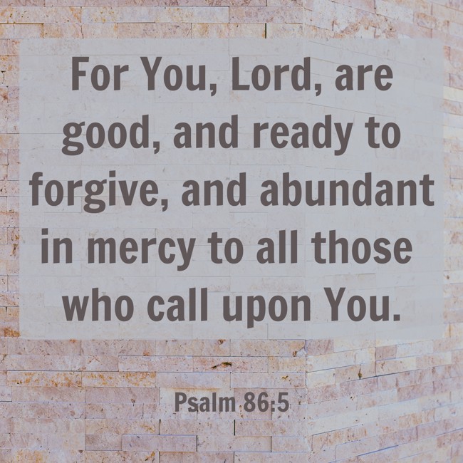 For You, Lord, are good, and ready to forgive, and abundant in mercy to all those who call upon You. - Psalm 86:5