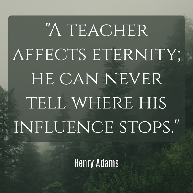 A teacher affects eternity; he can never tell where his influence stops. - Henry Adams