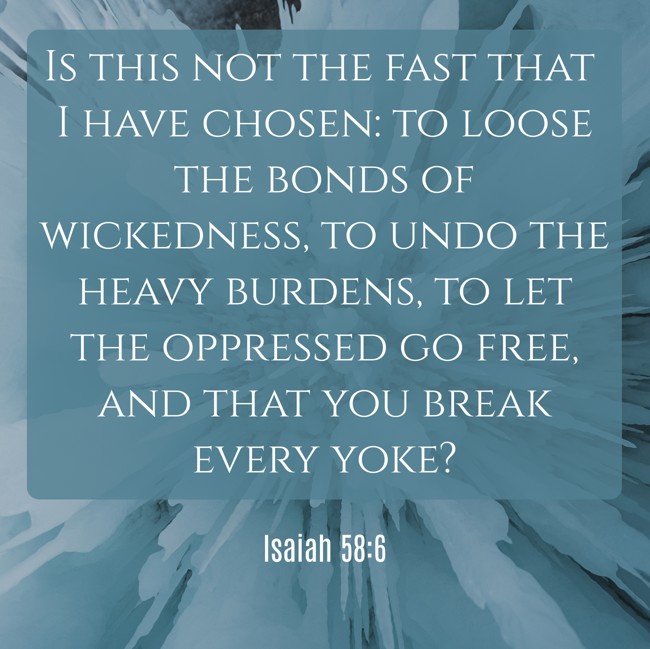 Is this not the fast that I have chosen: to loose the bonds of wickedness, to undo the heavy burdens, to let the oppressed go free, and that you break every yoke? - Isaiah 58:6