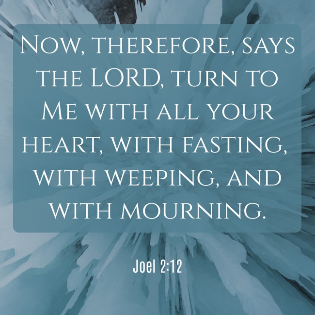 Now, therefore, says the LORD, turn to Me with all your heart, with fasting, with weeping, and with mourning. - Joel 2:12
