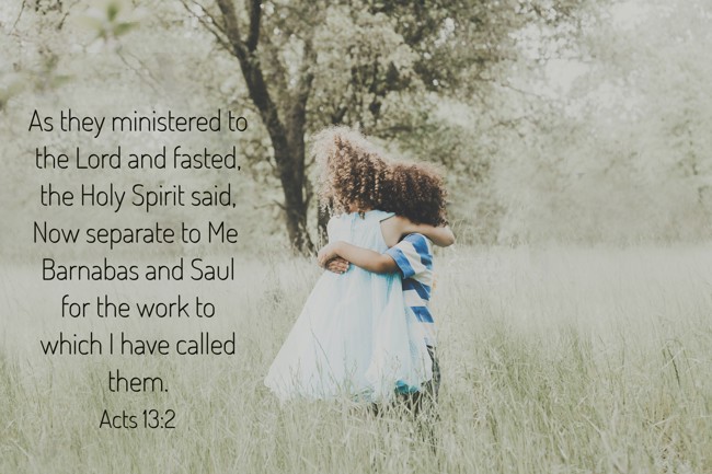 As they ministered to the Lord and fasted, the Holy Spirit said, Now separate to Me Barnabas and Saul for the work to which I have called them. - Acts 13:2