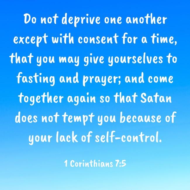 Do not deprive one another except with consent for a time, that you may give yourselves to fasting and prayer; and come together again so that Satan does not tempt you because of your lack of self-control. - 1 Corinthians 7:5