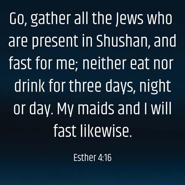 Go, gather all the Jews who are present in Shushan, and fast for me; neither eat nor drink for three days, night or day. My maids and I will fast likewise. - Esther 4:16