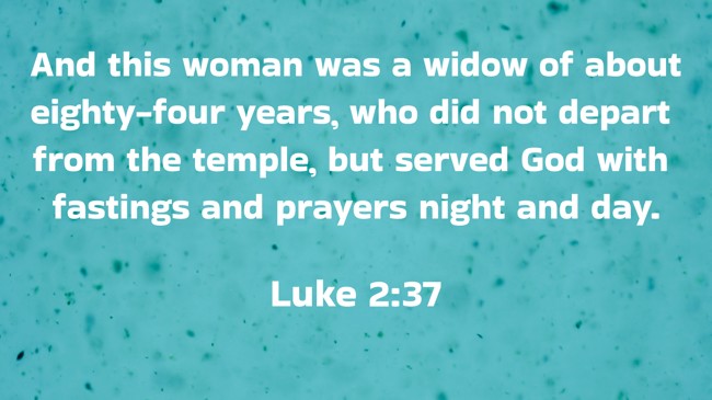And this woman was a widow of about eighty-four years, who did not depart from the temple, but served God with fastings and prayers night and day. - Luke 2:37
