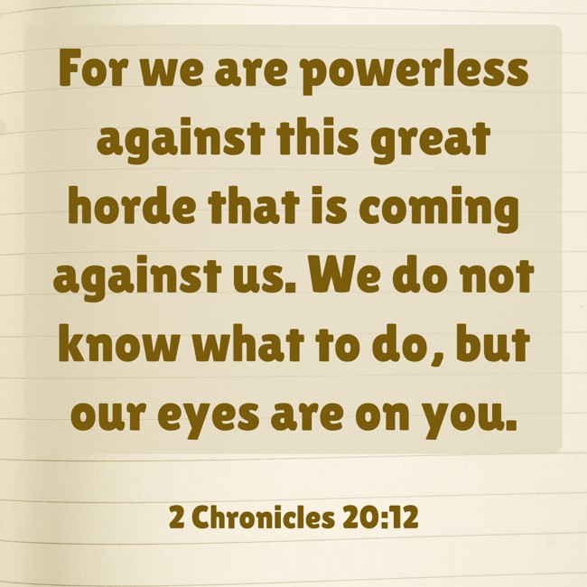 For we are powerless against this great horde that is coming against us. We do not know what to do, but our eyes are on you. - 2 Chronicles 20:12