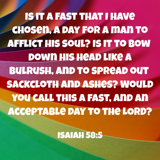 Is it a fast that I have chosen, a day for a man to afflict his soul? Is it to bow down his head like a bulrush, and to spread out sackcloth and ashes? Would you call this a fast, and an acceptable day to the LORD? - Isaiah 58:5