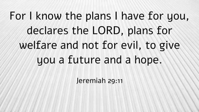 For I know the plans I have for you, declares the LORD, plans for welfare and not for evil, to give you a future and a hope. - Jeremiah 29:11