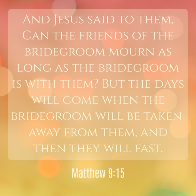 And Jesus said to them, Can the friends of the bridegroom mourn as long as the bridegroom is with them? But the days will come when the bridegroom will be taken away from them, and then they will fast. - Matthew 9:15