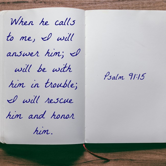 When he calls to me, I will answer him; I will be with him in trouble; I will rescue him and honor him. - Psalm 91:15