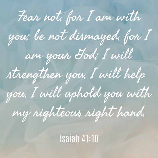 Fear not, for I am with you; be not dismayed, for I am your God; I will strengthen you, I will help you, I will uphold you with my righteous right hand. - Isaiah 41:10