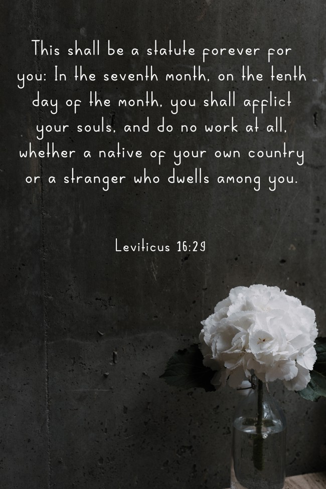 This shall be a statute forever for you: In the seventh month, on the tenth day of the month, you shall afflict your souls, and do no work at all, whether a native of your own country or a stranger who dwells among you. - Leviticus 16:29