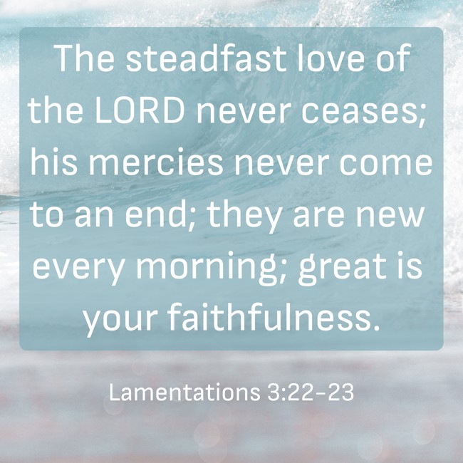 The steadfast love of the LORD never ceases; his mercies never come to an end; they are new every morning; great is your faithfulness. - Lamentations 3:22-23