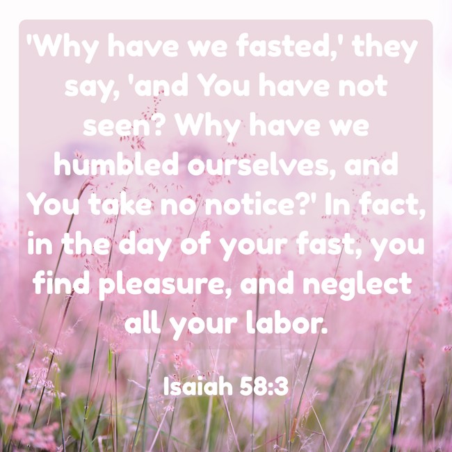 'Why have we fasted,' they say, 'and You have not seen? Why have we humbled ourselves, and You take no notice?' In fact, in the day of your fast, you find pleasure, and neglect all your labor. - Isaiah 58:3