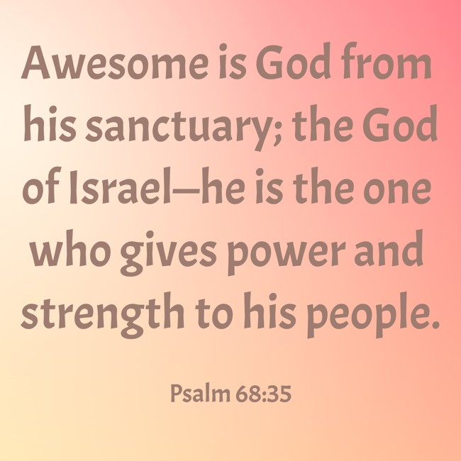 Awesome is God from his sanctuary; the God of Israel—he is the one who gives power and strength to his people. - Psalm 68:35