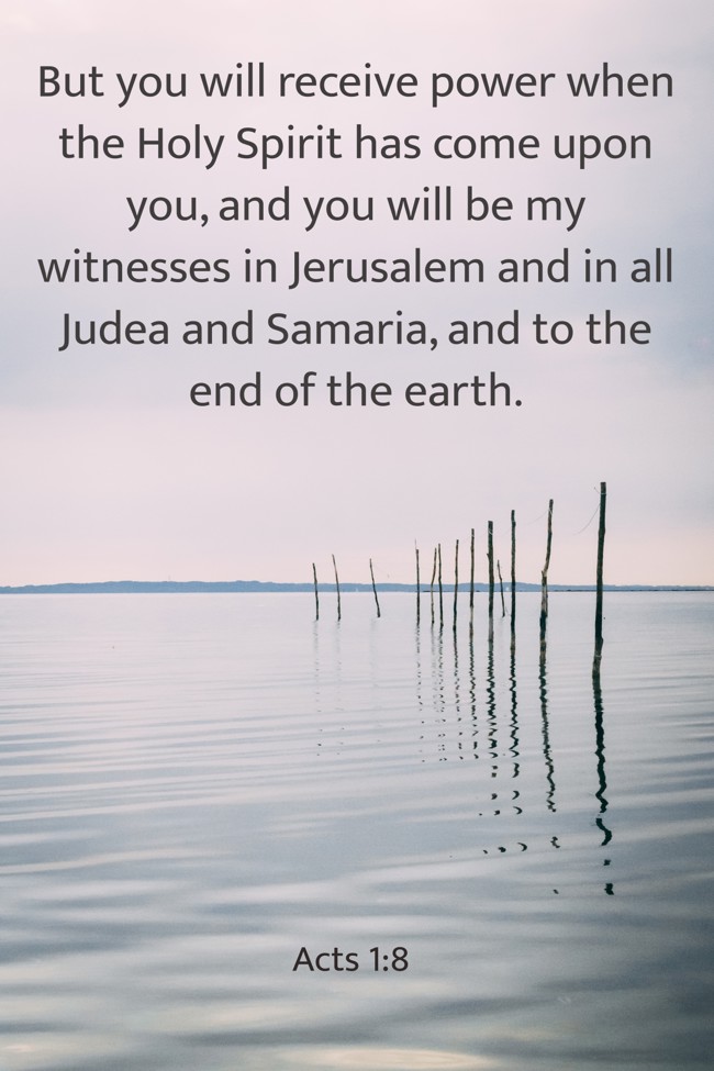 But you will receive power when the Holy Spirit has come upon you, and you will be my witnesses in Jerusalem and in all Judea and Samaria, and to the end of the earth. - Acts 1:8