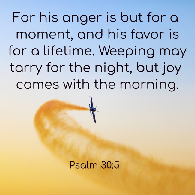 For his anger is but for a moment, and his favor is for a lifetime. Weeping may tarry for the night, but joy comes with the morning. - Psalm 30:5