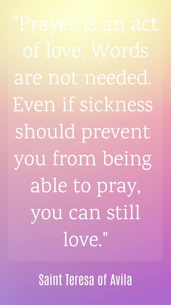 Prayer is an act of love. Words are not needed. Even if sickness should prevent you from being able to pray, you can still love. - Saint Teresa of Avila