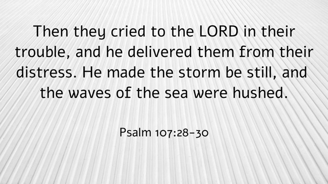 Then they cried to the LORD in their trouble, and he delivered them from their distress. He made the storm be still, and the waves of the sea were hushed. - Psalm 107:28-30