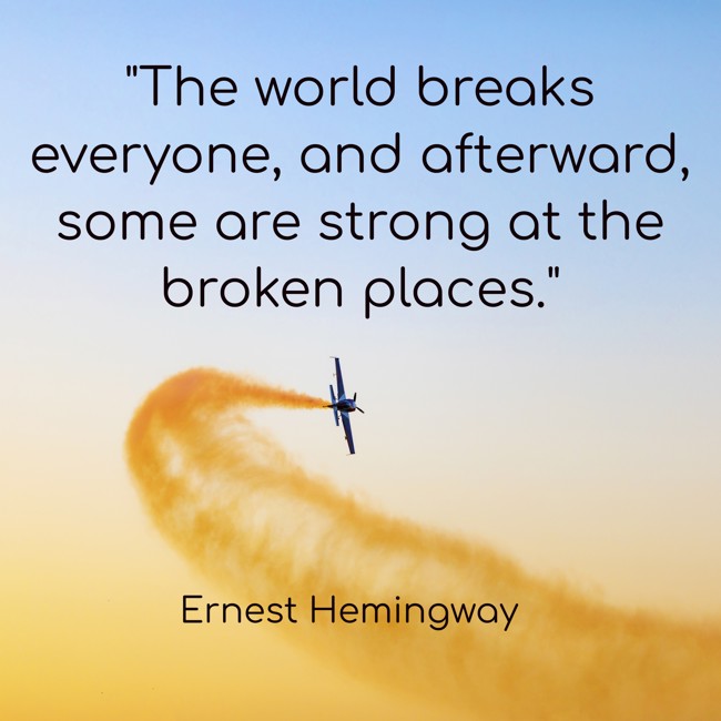 The world breaks everyone, and afterward, some are strong at the broken places. - Ernest Hemingway