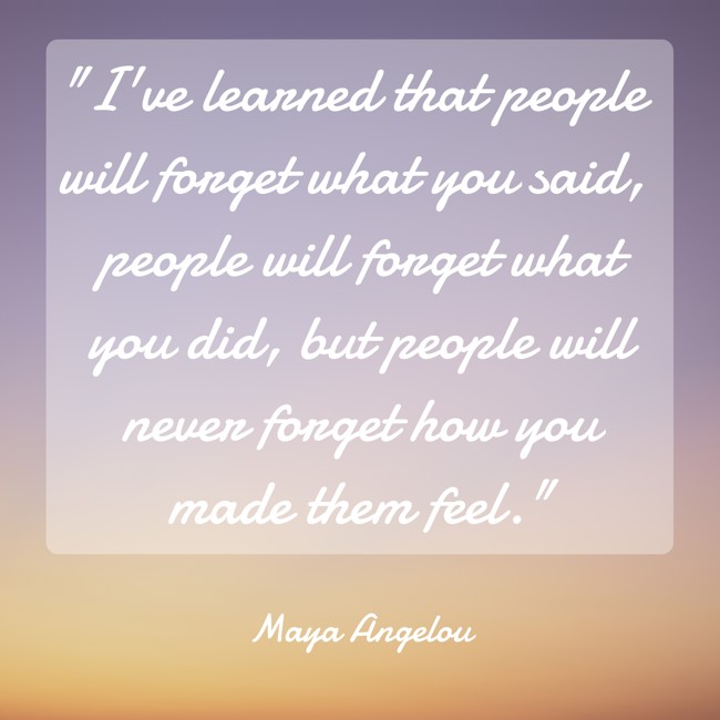 I've learned that people will forget what you said, people will forget what you did, but people will never forget how you made them feel. - Maya Angelou